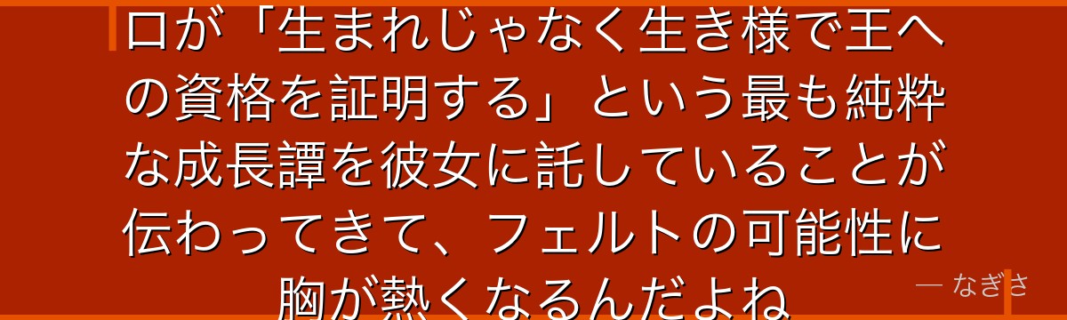 フェルトの成長を追うと、Re:ゼロが「生まれじゃなく生き様で王への資格を証明する」という最も純粋な成長譚を彼女に託していることが伝わってきて、フェルトの可能性に胸が熱くなるんだよね