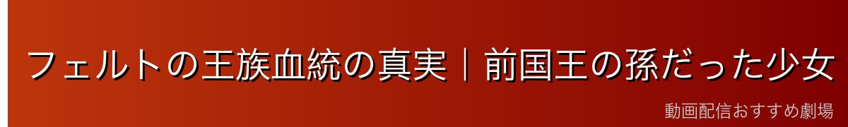 フェルトの王族血統の真実｜前国王の孫だった少女