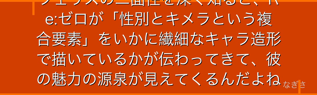 フェリスの二面性を深く知ると、Re:ゼロが「性別とキメラという複合要素」をいかに繊細なキャラ造形で描いているかが伝わってきて、彼の魅力の源泉が見えてくるんだよね