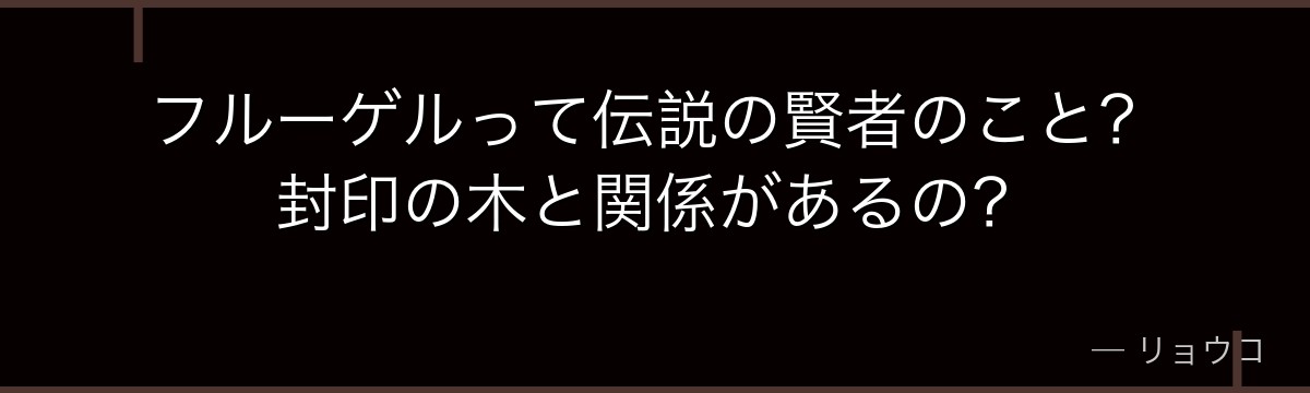 フルーゲルって伝説の賢者のこと？封印の木と関係があるの？