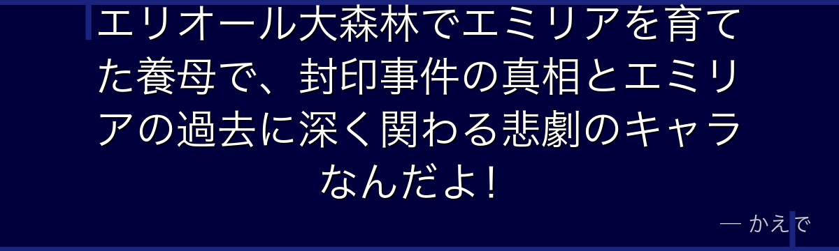 エリオール大森林でエミリアを育てた養母で、封印事件の真相とエミリアの過去に深く関わる悲劇のキャラなんだよ！