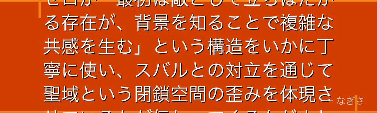 ガーフィールを分析すると、Re:ゼロが「最初は敵として立ちはだかる存在が、背景を知ることで複雑な共感を生む」という構造をいかに丁寧に使い、スバルとの対立を通じて聖域という閉鎖空間の歪みを体現させているかが伝わってくるんだよね