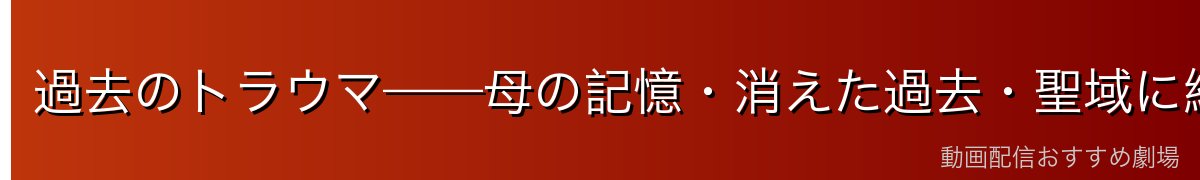 過去のトラウマ——母の記憶・消えた過去・聖域に縛られた理由