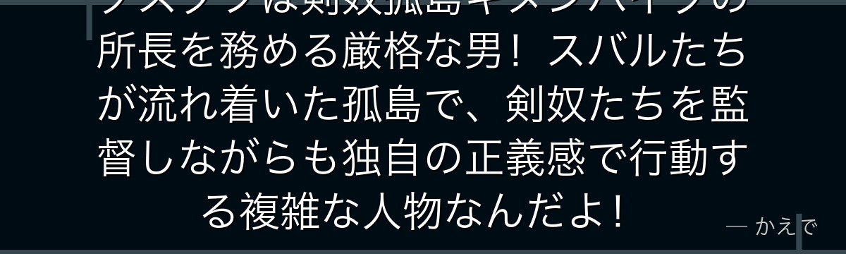 グスタフは剣奴孤島ギヌンハイブの所長を務める厳格な男！スバルたちが流れ着いた孤島で、剣奴たちを監督しながらも独自の正義感で行動する複雑な人物なんだよ！