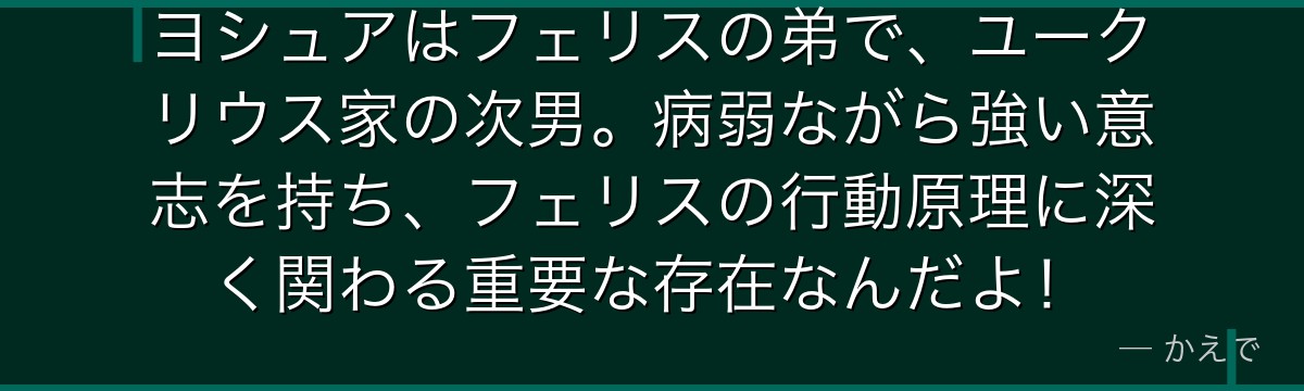 ヨシュアはフェリスの弟で、ユークリウス家の次男。病弱ながら強い意志を持ち、フェリスの行動原理に深く関わる重要な存在なんだよ！