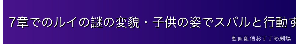 7章でのルイの謎の変貌・子供の姿でスバルと行動する理由