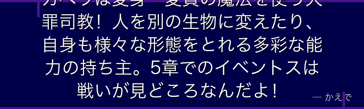 カペラは変身・変質の魔法を使う大罪司教！人を別の生物に変えたり、自身も様々な形態をとれる多彩な能力の持ち主。5章でのイベントスは戦いが見どころなんだよ！
