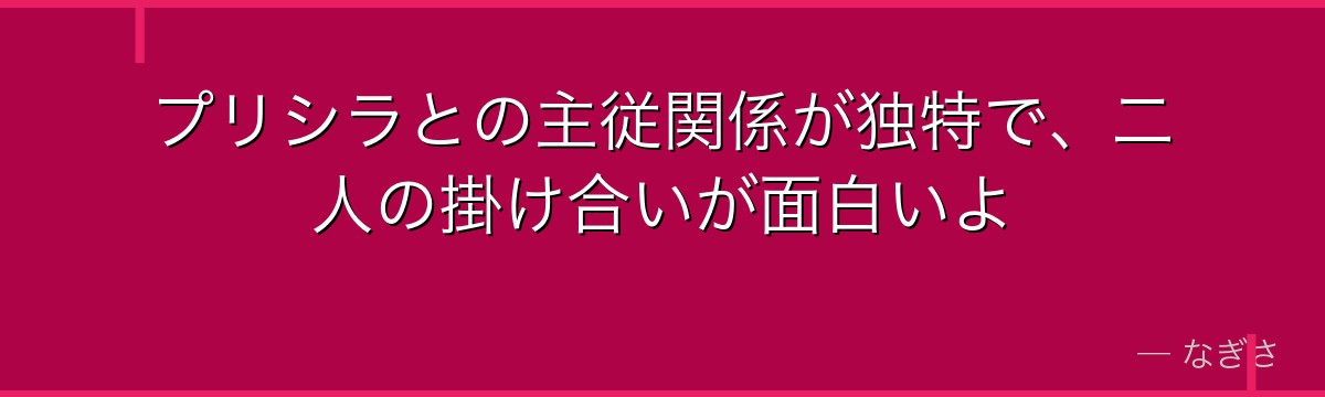 プリシラとの主従関係が独特で、二人の掛け合いが面白いよ
