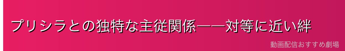 プリシラとの独特な主従関係――対等に近い絆