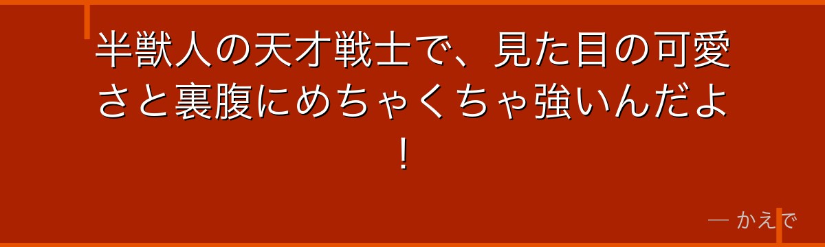 半獣人の天才戦士で、見た目の可愛さと裏腹にめちゃくちゃ強いんだよ！