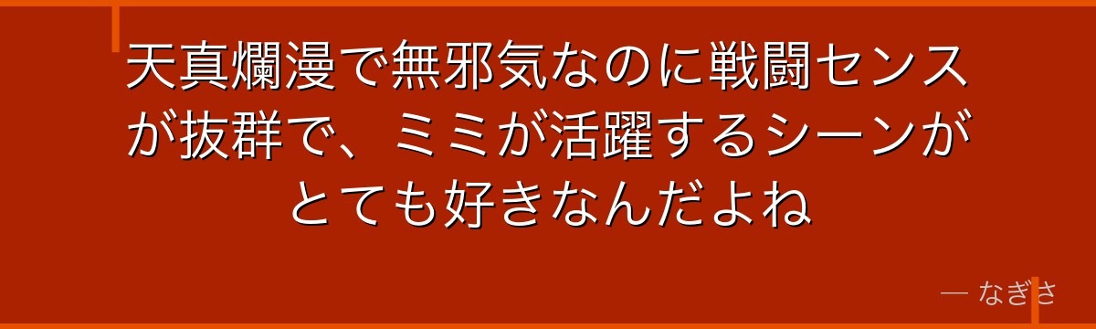天真爛漫で無邪気なのに戦闘センスが抜群で、ミミが活躍するシーンがとても好きなんだよね