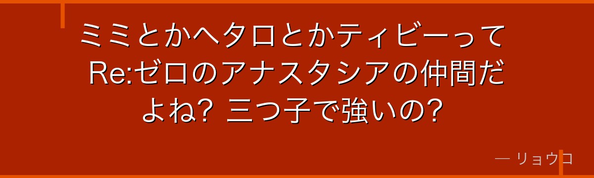 ミミとかヘタロとかティビーって Re:ゼロのアナスタシアの仲間だよね？三つ子で強いの？