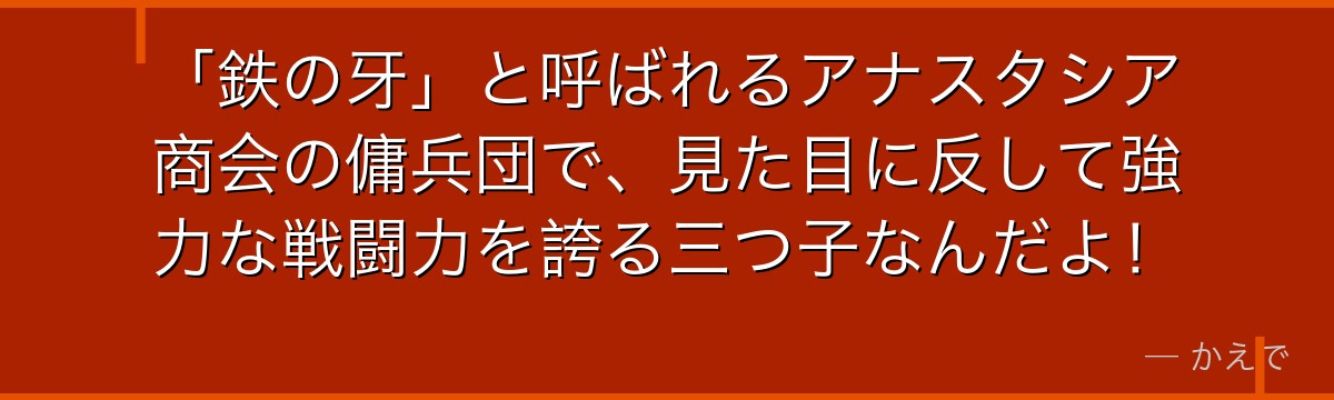 「鉄の牙」と呼ばれるアナスタシア商会の傭兵団で、見た目に反して強力な戦闘力を誇る三つ子なんだよ！