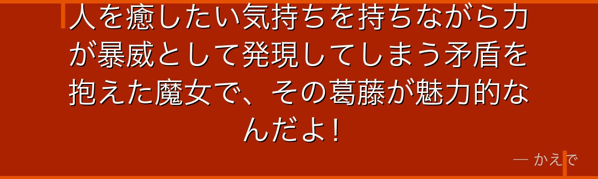 人を癒したい気持ちを持ちながら力が暴威として発現してしまう矛盾を抱えた魔女で、その葛藤が魅力的なんだよ！