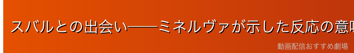 スバルとの出会い——ミネルヴァが示した反応の意味