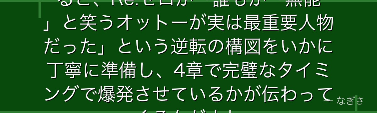 オットーとスバルの友情を掘り下げると、Re:ゼロが「誰もが「無能」と笑うオットーが実は最重要人物だった」という逆転の構図をいかに丁寧に準備し、4章で完璧なタイミングで爆発させているかが伝わってくるんだよね