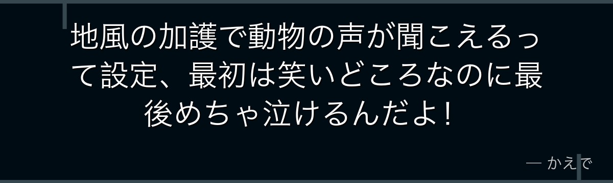 地風の加護で動物の声が聞こえるって設定、最初は笑いどころなのに最後めちゃ泣けるんだよ！
