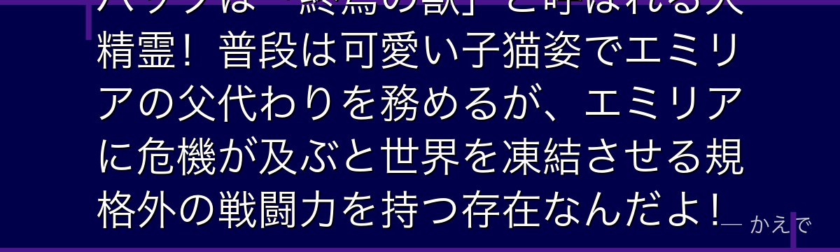 パックは「終焉の獣」と呼ばれる大精霊！普段は可愛い子猫姿でエミリアの父代わりを務めるが、エミリアに危機が及ぶと世界を凍結させる規格外の戦闘力を持つ存在なんだよ！