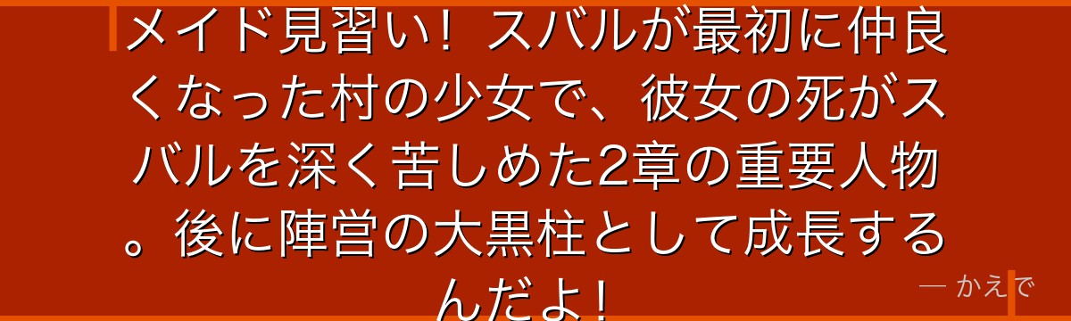 ペトラはロズワール邸で働く元気なメイド見習い!スバルが最初に仲良くなった村の少女で、彼女の死がスバルを深く苦しめた2章の重要人物。後に陣営の大黒柱として成長するんだよ!