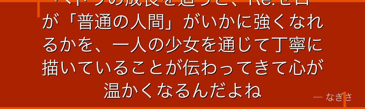 ペトラの成長を追うと、Re:ゼロが「普通の人間」がいかに強くなれるかを、一人の少女を通じて丁寧に描いていることが伝わってきて心が温かくなるんだよね