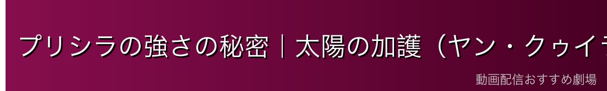 プリシラの強さの秘密｜太陽の加護（ヤン・クゥイラ）とは何か