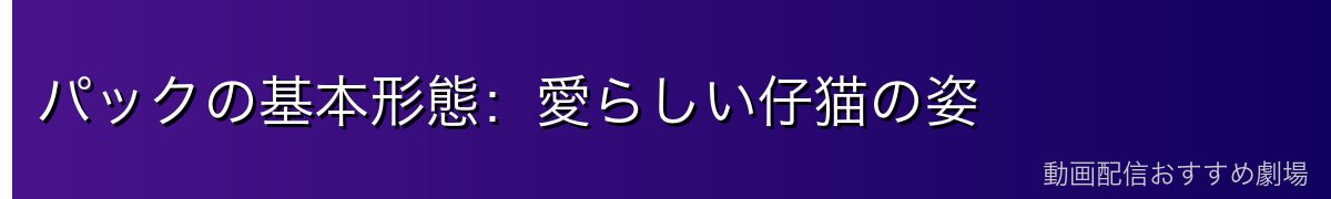 パックの基本形態：愛らしい仔猫の姿