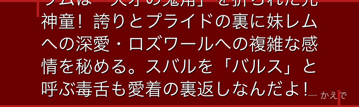 ラムは「天才の鬼角」を折られた元神童！誇りとプライドの裏に妹レムへの深愛・ロズワールへの複雑な感情を秘める。スバルを「バルス」と呼ぶ毒舌も愛着の裏返しなんだよ！