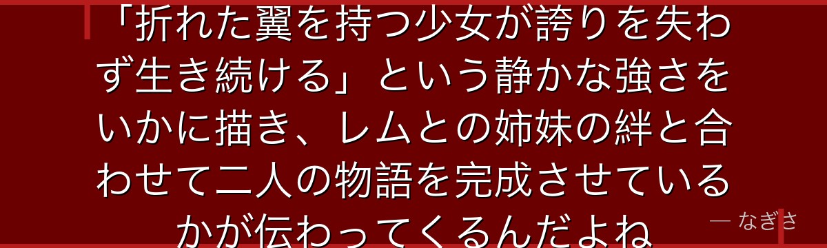 ラムの全てを知ると、Re:ゼロが「折れた翼を持つ少女が誇りを失わず生き続ける」という静かな強さをいかに描き、レムとの姉妹の絆と合わせて二人の物語を完成させているかが伝わってくるんだよね