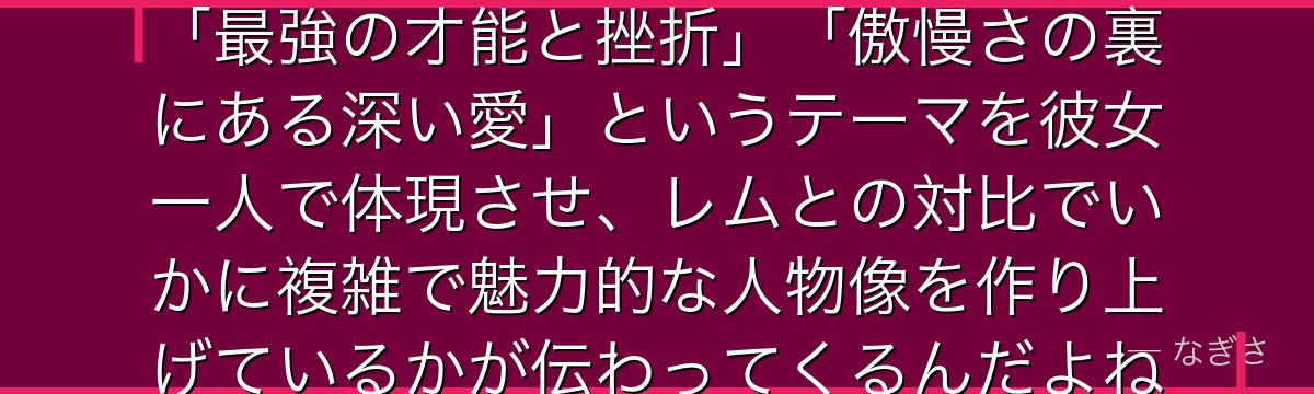 ラムを深掘りすると、Re:ゼロが「最強の才能と挫折」「傲慢さの裏にある深い愛」というテーマを彼女一人で体現させ、レムとの対比でいかに複雑で魅力的な人物像を作り上げているかが伝わってくるんだよね