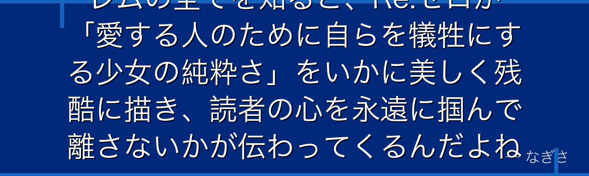 レムの全てを知ると、Re:ゼロが「愛する人のために自らを犠牲にする少女の純粋さ」をいかに美しく残酷に描き、読者の心を永遠に掴んで離さないかが伝わってくるんだよね