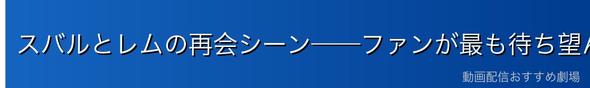 スバルとレムの再会シーン——ファンが最も待ち望んだ瞬間