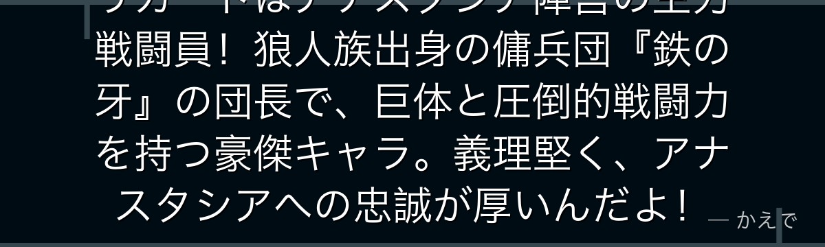 リカードはアナスタシア陣営の主力戦闘員！狼人族出身の傭兵団『鉄の牙』の団長で、巨体と圧倒的戦闘力を持つ豪傑キャラ。義理堅く、アナスタシアへの忠誠が厚いんだよ！