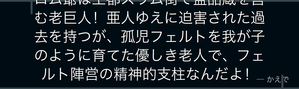 ロム爺は王都スラム街で盗品蔵を営む老巨人！亜人ゆえに迫害された過去を持つが、孤児フェルトを我が子のように育てた優しき老人で、フェルト陣営の精神的支柱なんだよ！
