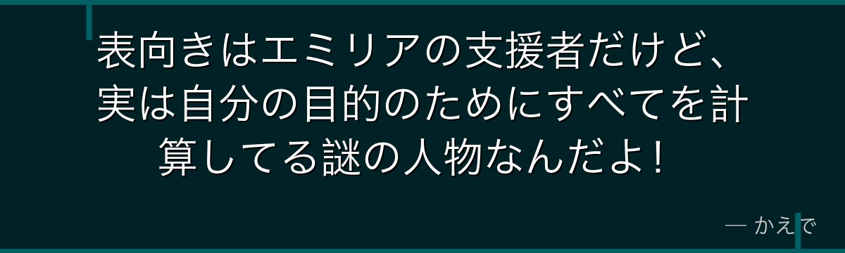 表向きはエミリアの支援者だけど、実は自分の目的のためにすべてを計算してる謎の人物なんだよ！