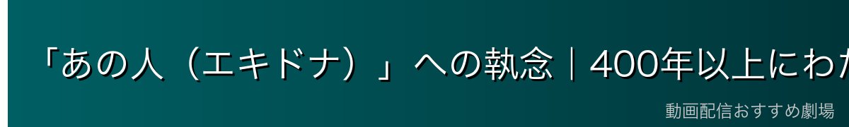 「あの人（エキドナ）」への執念｜400年以上にわたる悲恋の真実