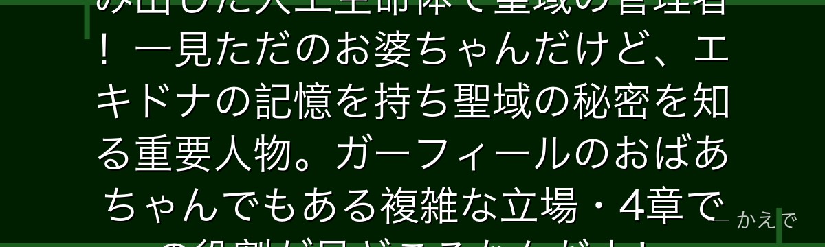 リューズ・マイエルはエキドナが生み出した人工生命体で聖域の管理者！一見ただのお婆ちゃんだけど、エキドナの記憶を持ち聖域の秘密を知る重要人物。ガーフィールのおばあちゃんでもある複雑な立場・4章での役割が見どころなんだよ！