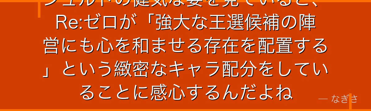シュルトの健気な姿を見ていると、Re:ゼロが「強大な王選候補の陣営にも心を和ませる存在を配置する」という緻密なキャラ配分をしていることに感心するんだよね
