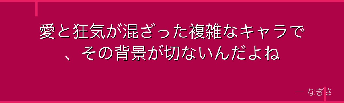 愛と狂気が混ざった複雑なキャラで、その背景が切ないんだよね