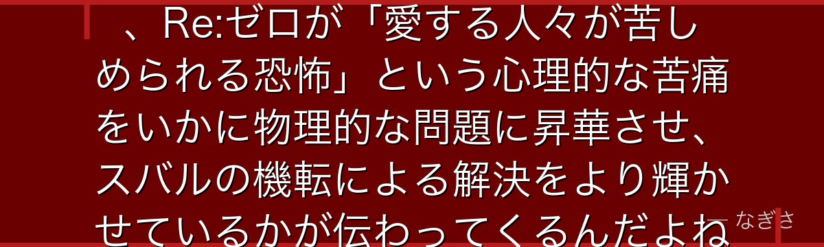 シリウスの権能の構造を理解すると、Re:ゼロが「愛する人々が苦しめられる恐怖」という心理的な苦痛をいかに物理的な問題に昇華させ、スバルの機転による解決をより輝かせているかが伝わってくるんだよね