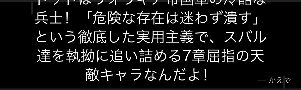 トッドはヴォラキア帝国軍の冷酷な兵士！「危険な存在は迷わず潰す」という徹底した実用主義で、スバル達を執拗に追い詰める7章屈指の天敵キャラなんだよ！