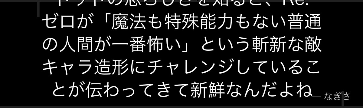 トッドの恐ろしさを知ると、Re:ゼロが「魔法も特殊能力もない普通の人間が一番怖い」という斬新な敵キャラ造形にチャレンジしていることが伝わってきて新鮮なんだよね