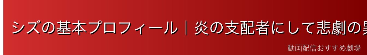 シズの基本プロフィール｜炎の支配者にして悲劇の異世界人