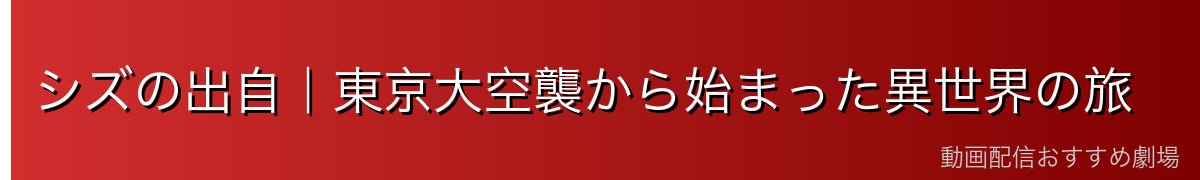シズの出自｜東京大空襲から始まった異世界の旅
