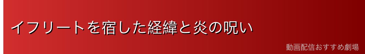 イフリートを宿した経緯と炎の呪い