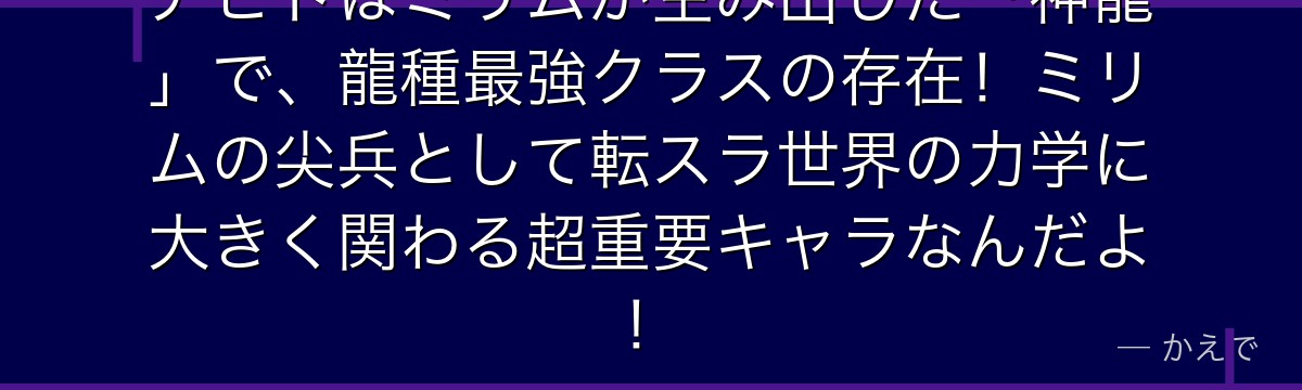 アピトはミリムが生み出した「神龍」で、龍種最強クラスの存在！ミリムの尖兵として転スラ世界の力学に大きく関わる超重要キャラなんだよ！