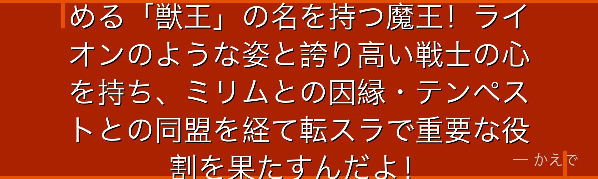 カリオンは獣王国ユーラザニアを治める「獣王」の名を持つ魔王！ライオンのような姿と誇り高い戦士の心を持ち、ミリムとの因縁・テンペストとの同盟を経て転スラで重要な役割を果たすんだよ！