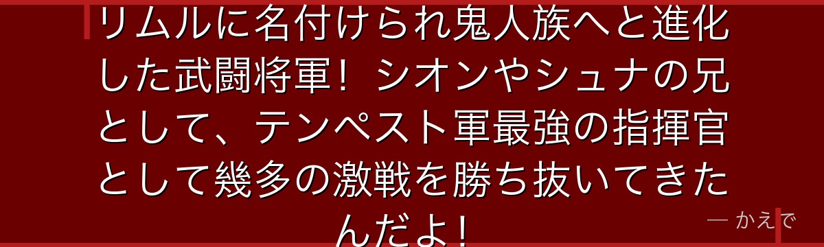 ベニマルはオーガ族の次期族長からリムルに名付けられ鬼人族へと進化した武闘将軍!シオンやシュナの兄として、テンペスト軍最強の指揮官として幾多の激戦を勝ち抜いてきたんだよ!
