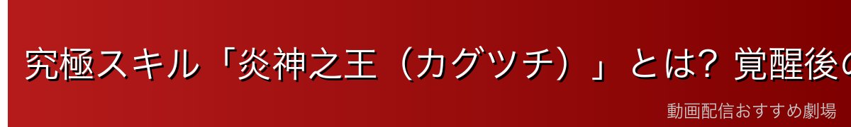 究極スキル「炎神之王（カグツチ）」とは？覚醒後の圧倒的な戦闘力