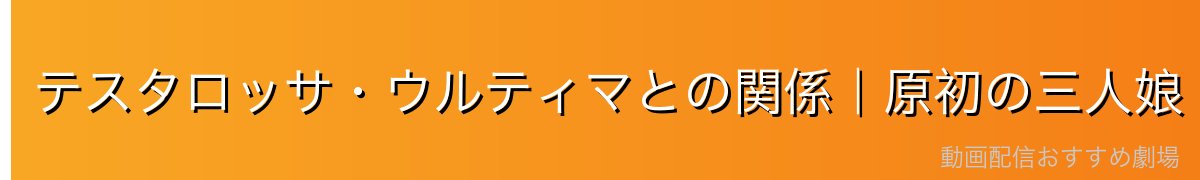 テスタロッサ・ウルティマとの関係｜原初の三人娘