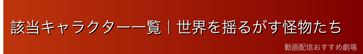 該当キャラクター一覧｜世界を揺るがす怪物たち